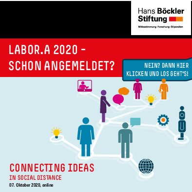 Auf dem Bild sind auf hellblauem Untergrund sechs verschieden farbige digitale Strichmännchen - eines davon auf einem PC-Monitor erkennbar - sowie ein Roboter zu sehen, die miteinander über weiße Striche, sozusagen zu ihren Füßen liegend, verbunden sind. Diese Striche beinhalten in der Verbindung untereinander auch Ideen, symbolisiert durch Sprech- und Denkblasen sowie zwei Glühbirnen, einem Globus und einem Zahnrad. Über dieser Grafik ist auf rotem Grund die Veranstaltung mit weisser Schrift angekündigt: LABOR.A 2020 - schon angemeldet? steht hierauf. Eine blau hinterlegte eckige Sprechblase rechts davon enthält die Aufschrift: Nein? Dann hier klicken und los geht's.
In der linken Ecke unten steht mit roter Schrift: Connecting ideas in social distance. 07. Oktober 2020, online in schwarz darunter. In der rechten Ecke oben ist das Logo der Hans-Böckler-Stiftung zu sehen.